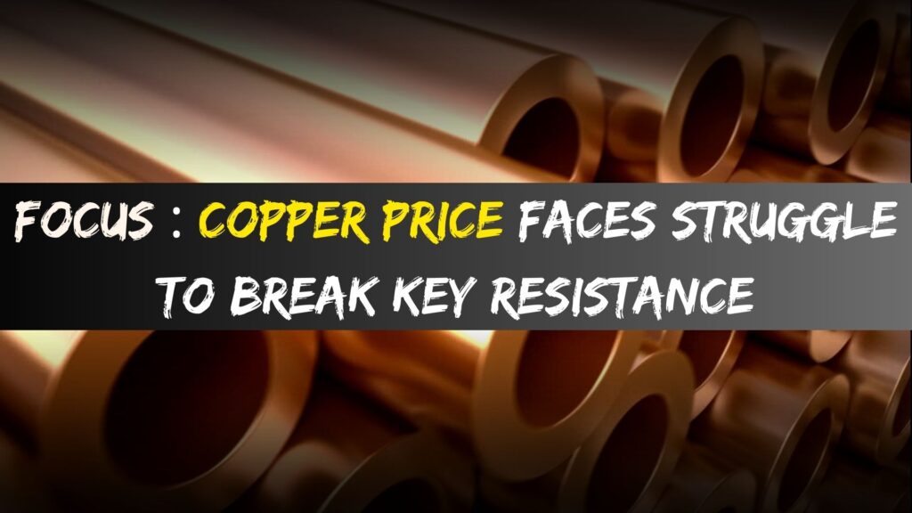 Focus : Copper Price Faces Struggle to Break Key Resistance